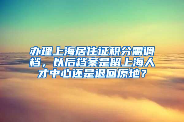 办理上海居住证积分需调档，以后档案是留上海人才中心还是退回原地？