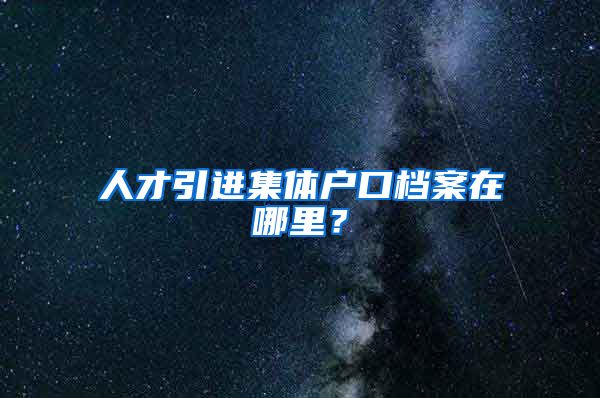 人才引进集体户口档案在哪里？