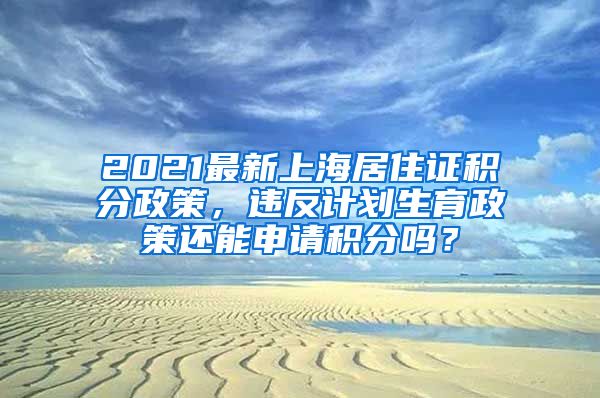 2021最新上海居住证积分政策，违反计划生育政策还能申请积分吗？