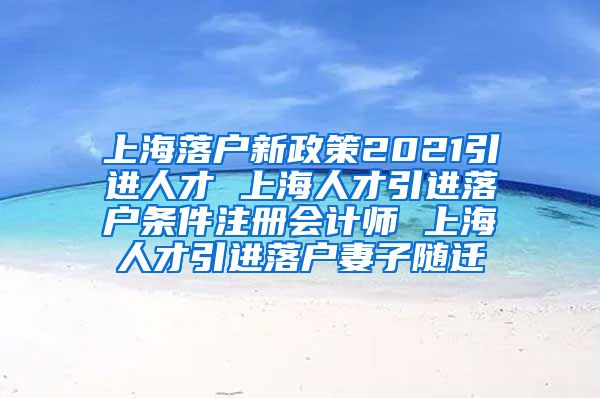 上海落户新政策2021引进人才 上海人才引进落户条件注册会计师 上海人才引进落户妻子随迁