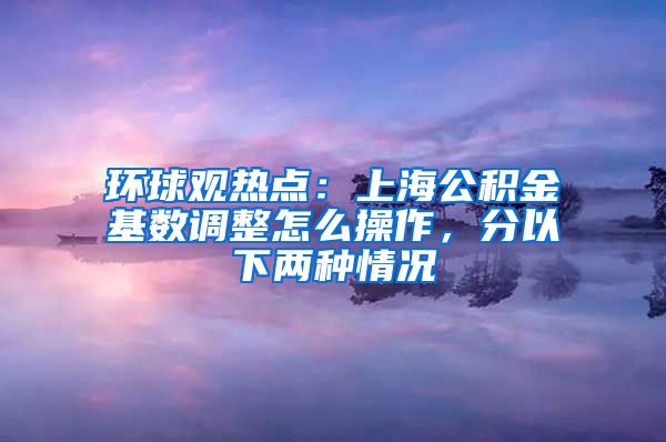 环球观热点：上海公积金基数调整怎么操作，分以下两种情况