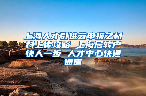 上海人才引进云申报之材料上传攻略 上海居转户快人一步 人才中心快速通道