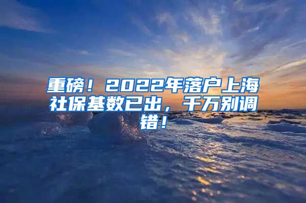 重磅！2022年落户上海社保基数已出，千万别调错！
