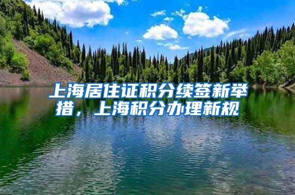 上海居住证积分续签新举措，上海积分办理新规