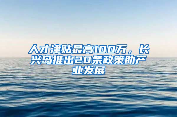 人才津贴最高100万，长兴岛推出20条政策助产业发展