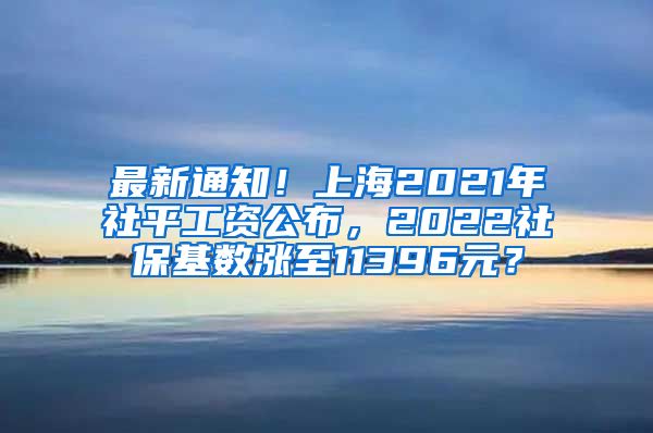 最新通知！上海2021年社平工资公布，2022社保基数涨至11396元？