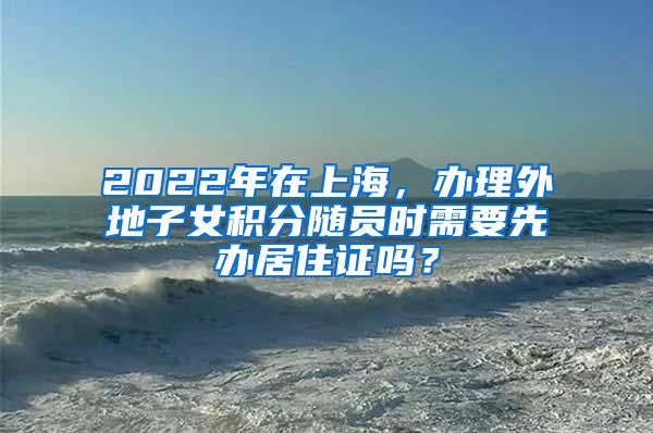 2022年在上海，办理外地子女积分随员时需要先办居住证吗？