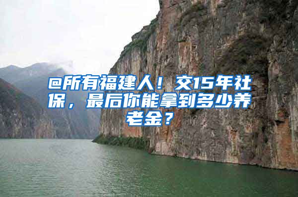 @所有福建人！交15年社保，最后你能拿到多少养老金？