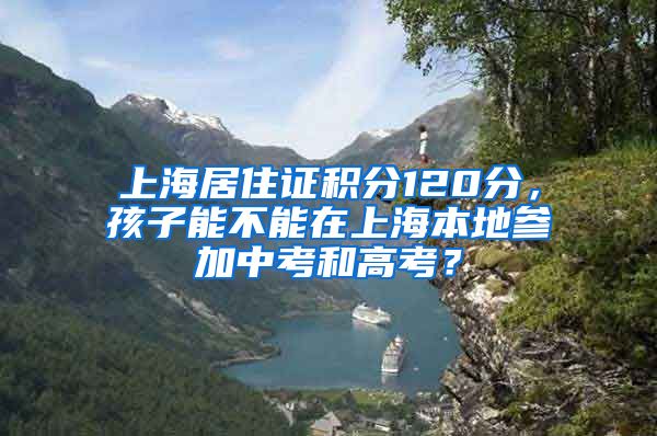 上海居住证积分120分，孩子能不能在上海本地参加中考和高考？