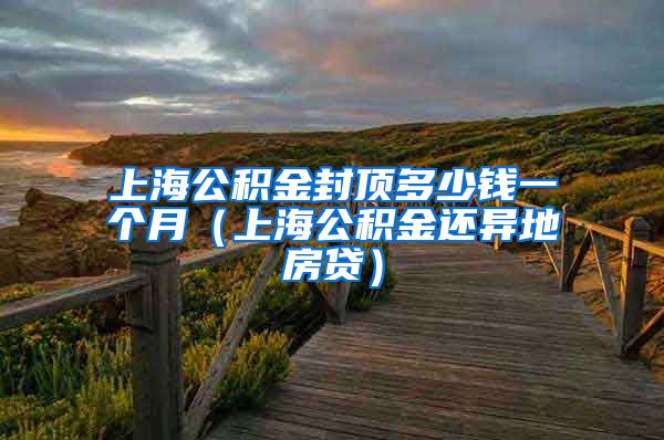 上海公积金封顶多少钱一个月（上海公积金还异地房贷）