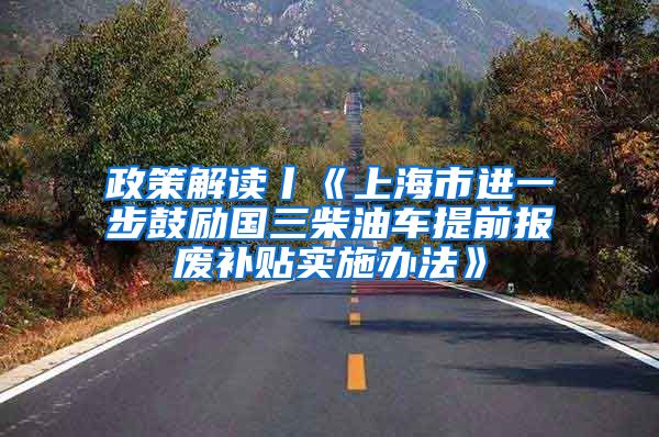 政策解读丨《上海市进一步鼓励国三柴油车提前报废补贴实施办法》