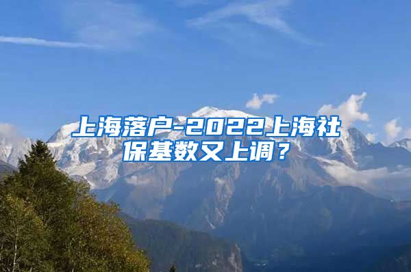 上海落户-2022上海社保基数又上调？