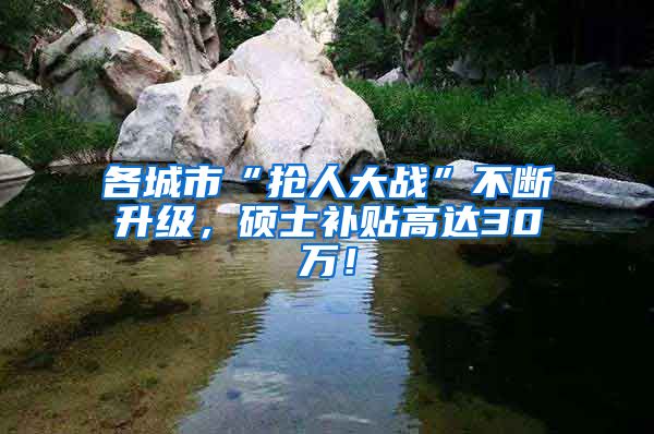 各城市“抢人大战”不断升级，硕士补贴高达30万！