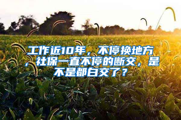 工作近10年，不停换地方，社保一直不停的断交，是不是都白交了？