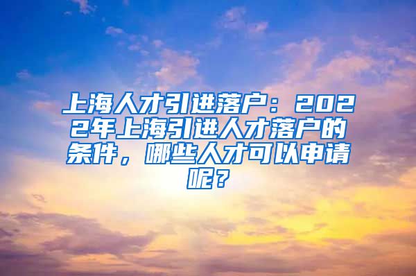 上海人才引进落户：2022年上海引进人才落户的条件，哪些人才可以申请呢？