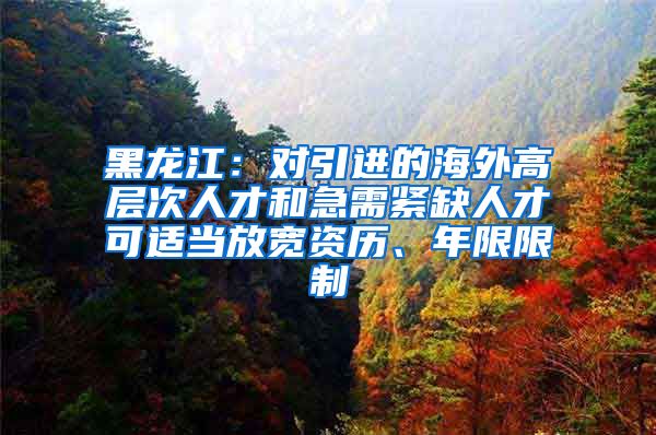 黑龙江：对引进的海外高层次人才和急需紧缺人才可适当放宽资历、年限限制