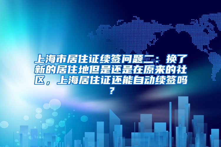 上海市居住证续签问题二：换了新的居住地但是还是在原来的社区，上海居住证还能自动续签吗？