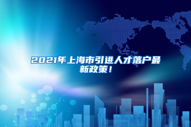 2021年上海市引进人才落户最新政策！