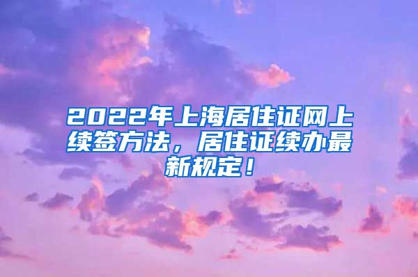 2022年上海居住证网上续签方法，居住证续办最新规定！