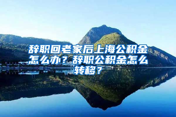 辞职回老家后上海公积金怎么办？辞职公积金怎么转移？