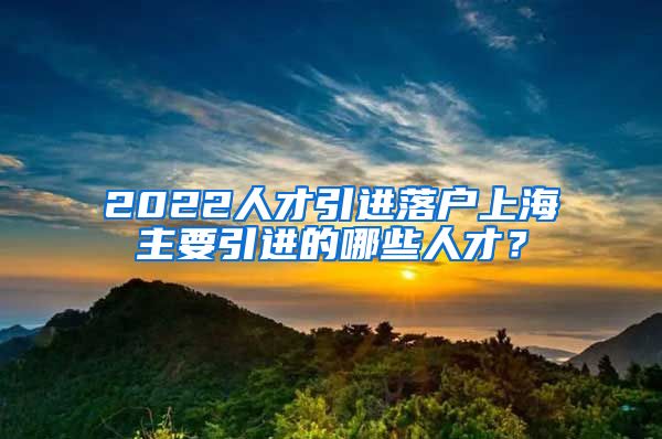 2022人才引进落户上海主要引进的哪些人才？