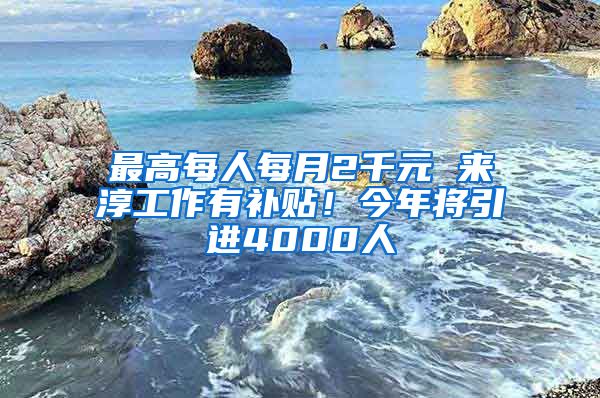 最高每人每月2千元 来淳工作有补贴！今年将引进4000人