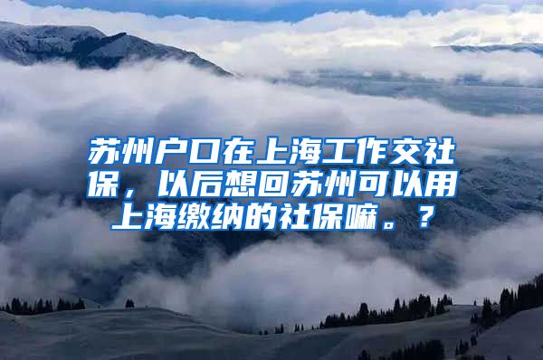 苏州户口在上海工作交社保，以后想回苏州可以用上海缴纳的社保嘛。？