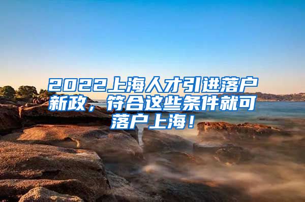 2022上海人才引进落户新政，符合这些条件就可落户上海！
