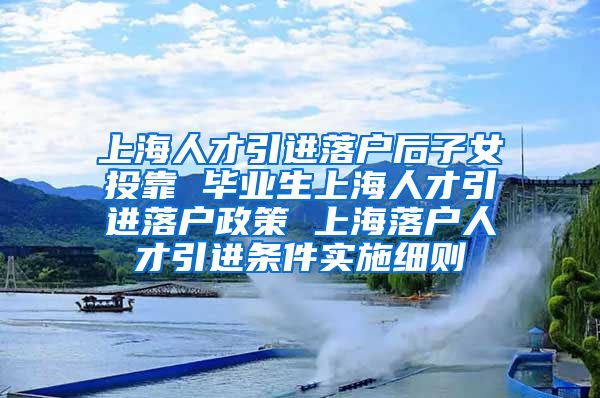 上海人才引进落户后子女投靠 毕业生上海人才引进落户政策 上海落户人才引进条件实施细则