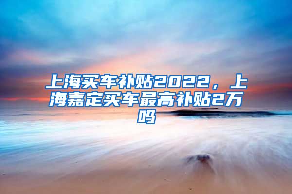 上海买车补贴2022，上海嘉定买车最高补贴2万吗