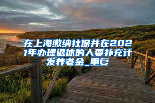 在上海缴纳社保并在2021年办理退休的人要补充计发养老金_重复