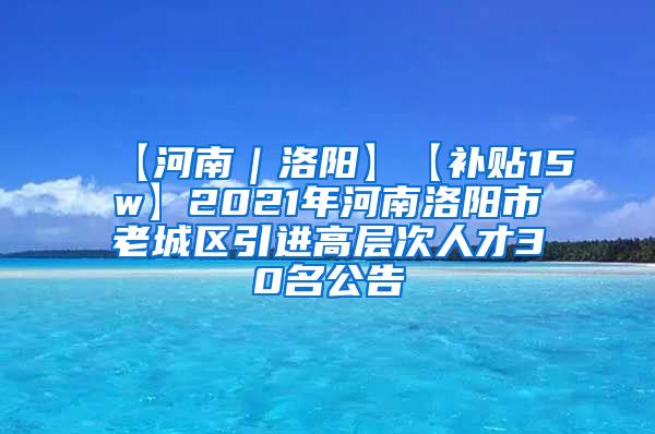 【河南｜洛阳】【补贴15w】2021年河南洛阳市老城区引进高层次人才30名公告