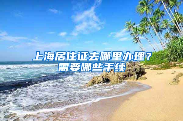 上海居住证去哪里办理？需要哪些手续