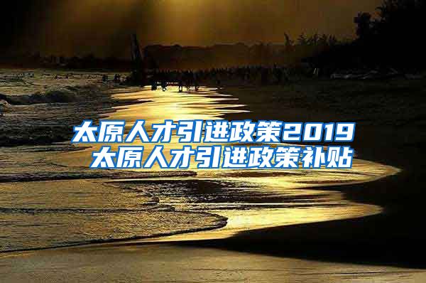 太原人才引进政策2019 太原人才引进政策补贴