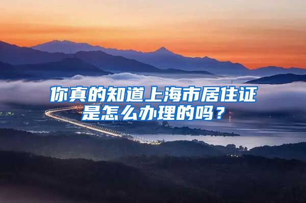 你真的知道上海市居住证是怎么办理的吗？