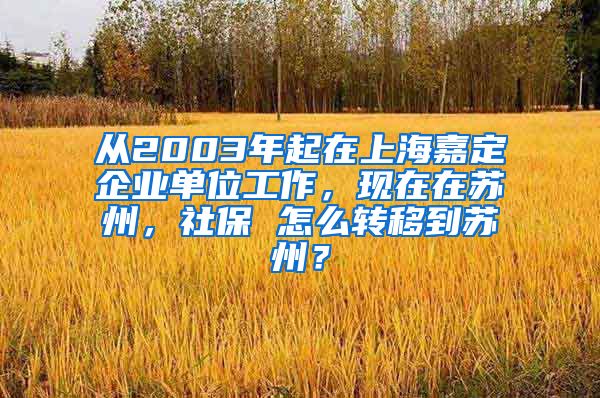 从2003年起在上海嘉定企业单位工作，现在在苏州，社保 怎么转移到苏州？