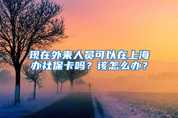 现在外来人员可以在上海办社保卡吗？该怎么办？