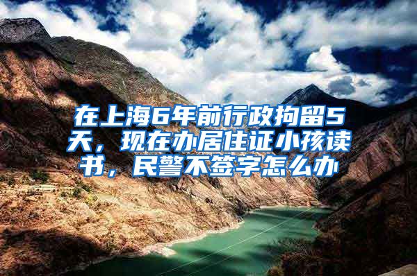 在上海6年前行政拘留5天，现在办居住证小孩读书，民警不签字怎么办