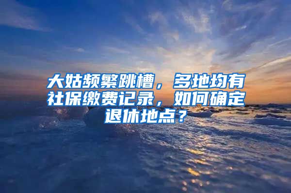 大姑频繁跳槽，多地均有社保缴费记录，如何确定退休地点？