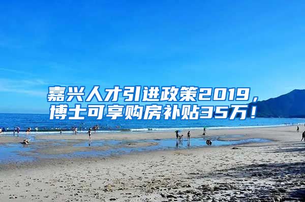 嘉兴人才引进政策2019，博士可享购房补贴35万！