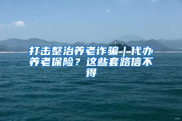 打击整治养老诈骗｜代办养老保险？这些套路信不得