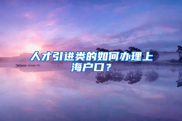 人才引进类的如何办理上海户口？