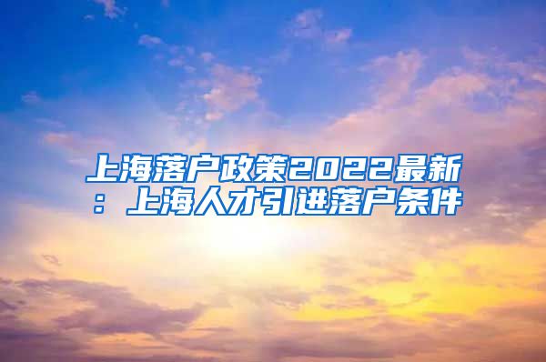 上海落户政策2022最新：上海人才引进落户条件