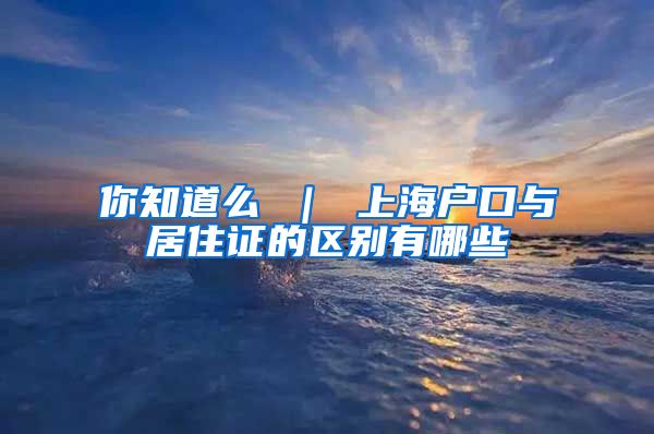 你知道么 ｜ 上海户口与居住证的区别有哪些