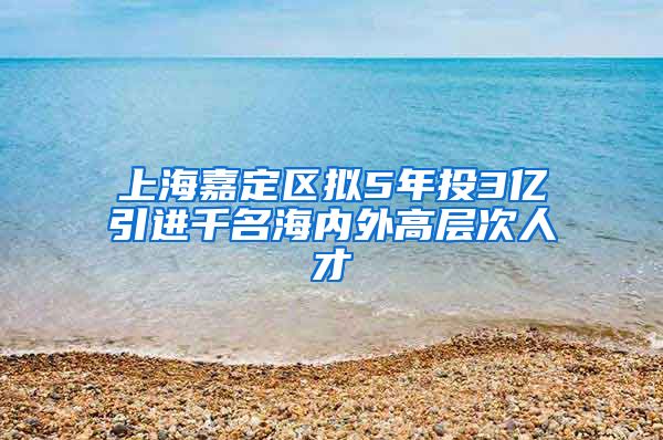 上海嘉定区拟5年投3亿引进千名海内外高层次人才