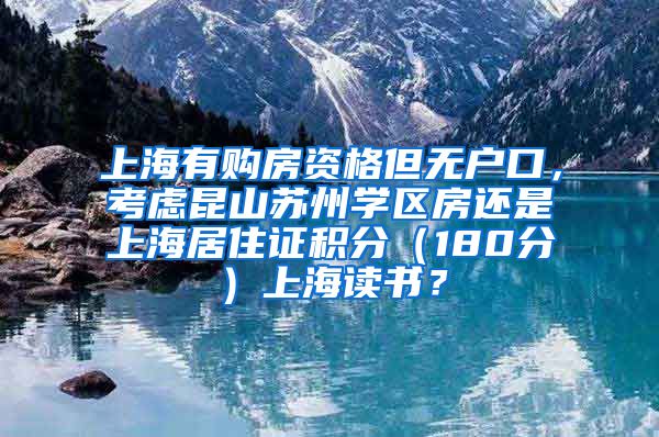 上海有购房资格但无户口，考虑昆山苏州学区房还是上海居住证积分（180分）上海读书？
