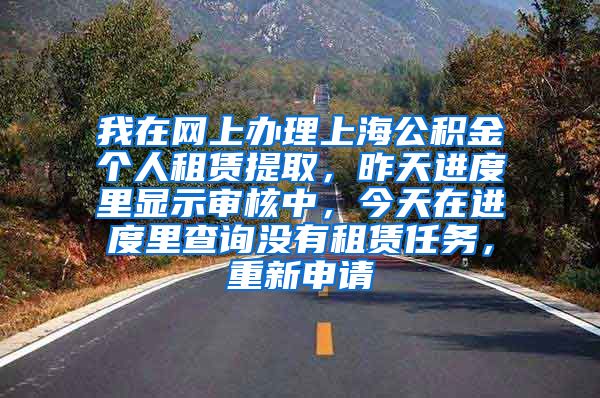 我在网上办理上海公积金个人租赁提取，昨天进度里显示审核中，今天在进度里查询没有租赁任务，重新申请