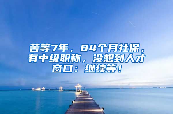 苦等7年，84个月社保，有中级职称，没想到人才窗口：继续等！