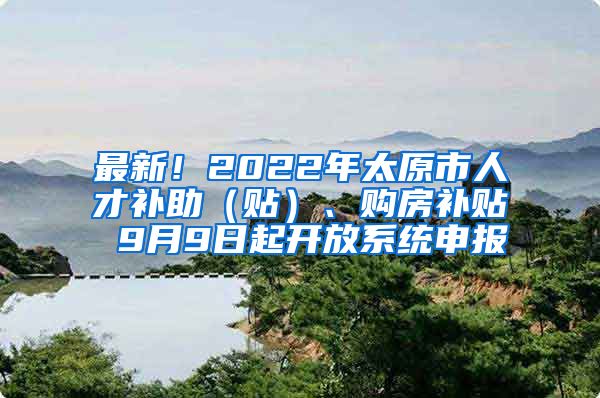 最新！2022年太原市人才补助（贴）、购房补贴 9月9日起开放系统申报