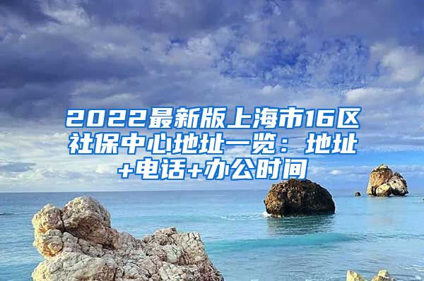 2022最新版上海市16区社保中心地址一览：地址+电话+办公时间